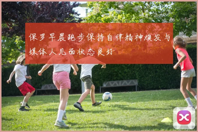 保罗早晨跑步保持自律精神焕发与媒体人见面状态良好
