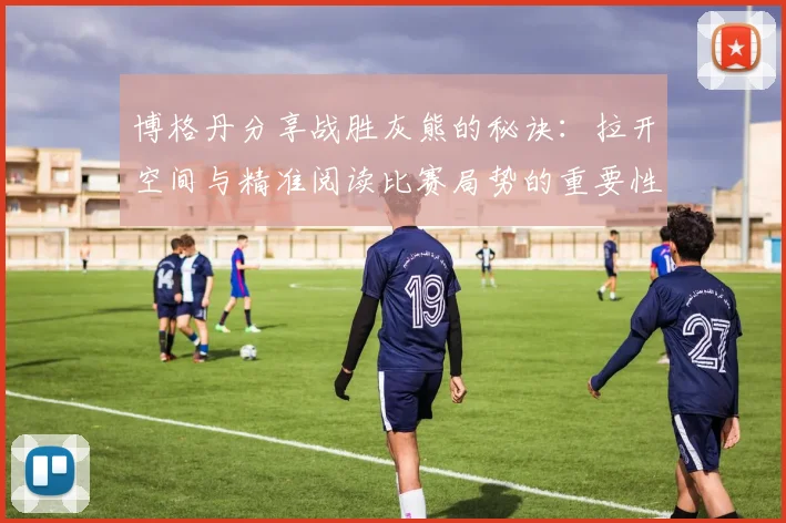 博格丹分享战胜灰熊的秘诀：拉开空间与精准阅读比赛局势的重要性