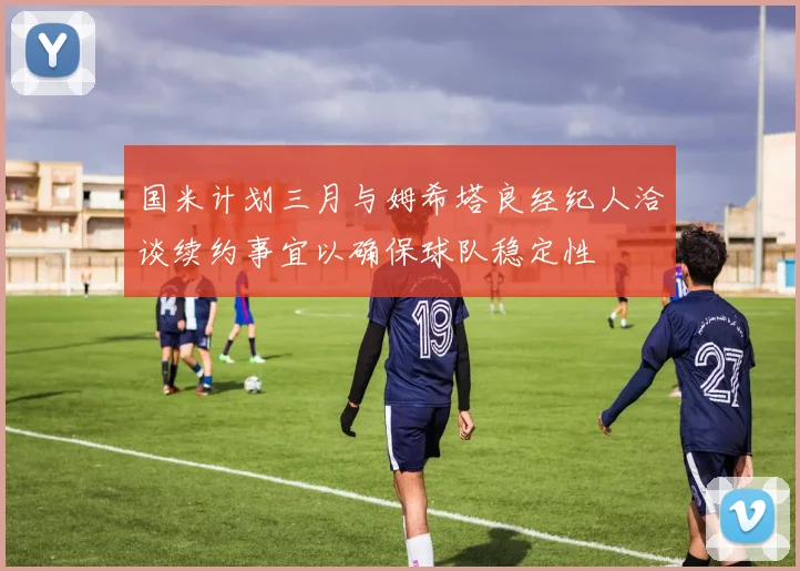 国米计划三月与姆希塔良经纪人洽谈续约事宜以确保球队稳定性