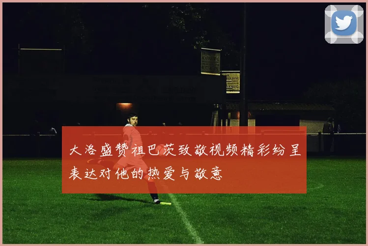 大洛盛赞祖巴茨致敬视频精彩纷呈表达对他的热爱与敬意