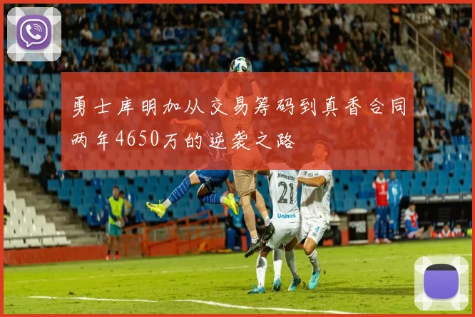 勇士库明加从交易筹码到真香合同两年4650万的逆袭之路