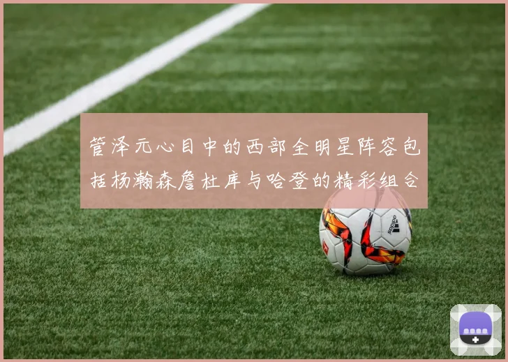 管泽元心目中的西部全明星阵容包括杨瀚森詹杜库与哈登的精彩组合