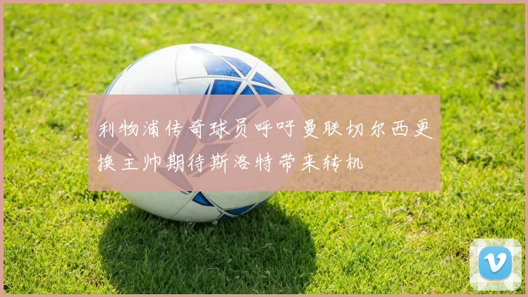 利物浦传奇球员呼吁曼联切尔西更换主帅期待斯洛特带来转机