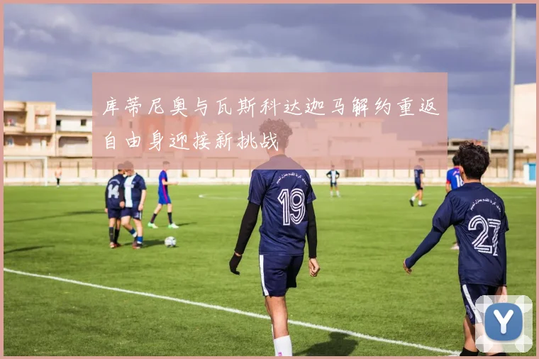 库蒂尼奥与瓦斯科达迦马解约重返自由身迎接新挑战