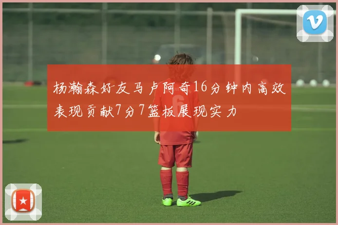 杨瀚森好友马卢阿奇16分钟内高效表现贡献7分7篮板展现实力