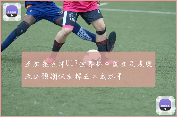 王洪亮点评U17世界杯中国女足表现未达预期仅发挥五六成水平