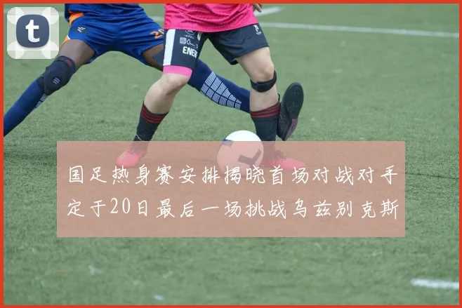 国足热身赛安排揭晓首场对战对手定于20日最后一场挑战乌兹别克斯坦
