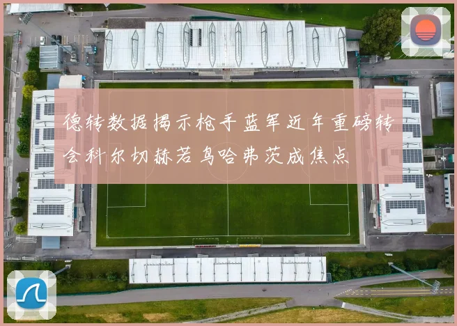 德转数据揭示枪手蓝军近年重磅转会科尔切赫若鸟哈弗茨成焦点