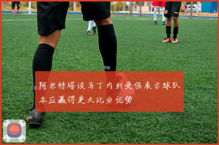 阿尔特塔谈马丁内利受伤表示球队本应赢得更大比分优势