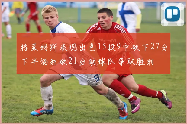 格莱姆斯表现出色15投9中砍下27分下半场狂砍21分助球队争取胜利