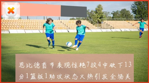恩比德首节表现惊艳7投4中砍下13分1篮板1助攻状态火热引发全场关注