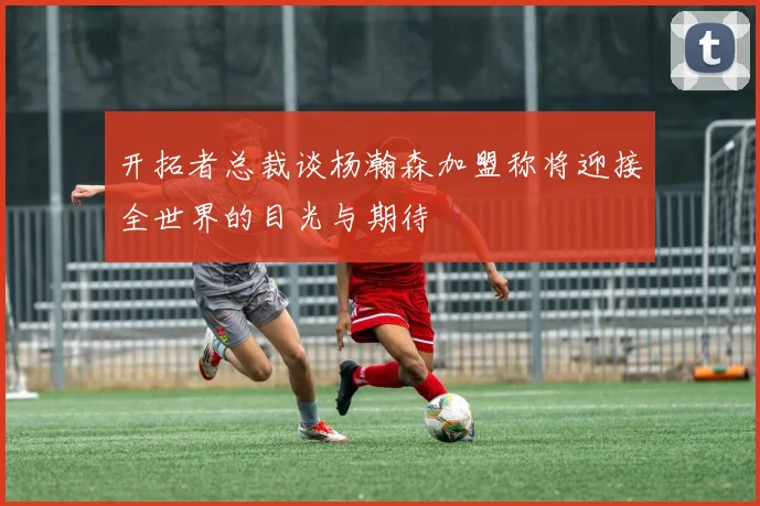 开拓者总裁谈杨瀚森加盟称将迎接全世界的目光与期待