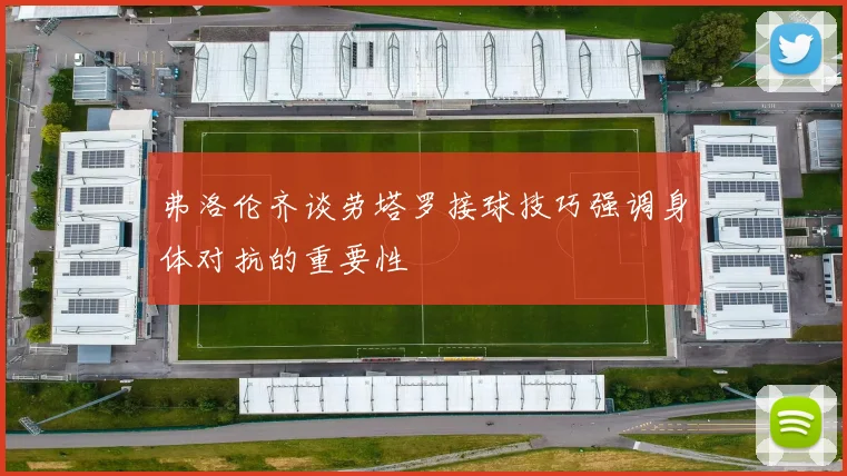弗洛伦齐谈劳塔罗接球技巧强调身体对抗的重要性