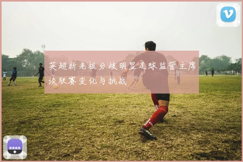 英超新老板分歧明显足球监管主席谈联赛变化与挑战