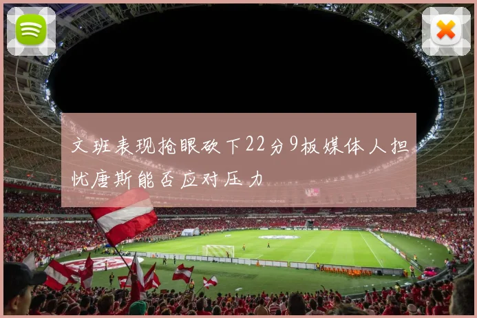 文班表现抢眼砍下22分9板媒体人担忧唐斯能否应对压力