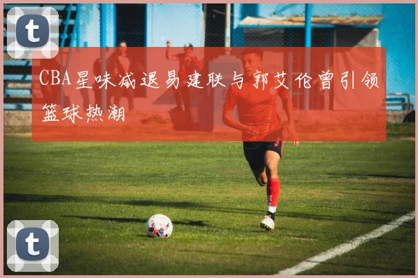 CBA星味减退易建联与郭艾伦曾引领篮球热潮