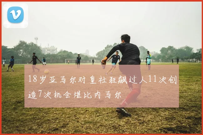 18岁亚马尔对皇社狂飙过人11次创造7次机会堪比内马尔