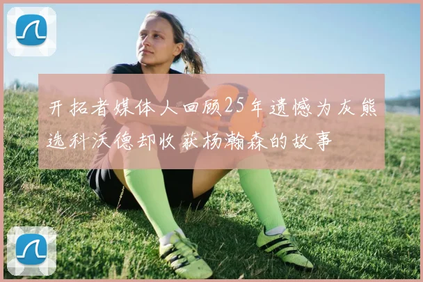 开拓者媒体人回顾25年遗憾为灰熊选科沃德却收获杨瀚森的故事