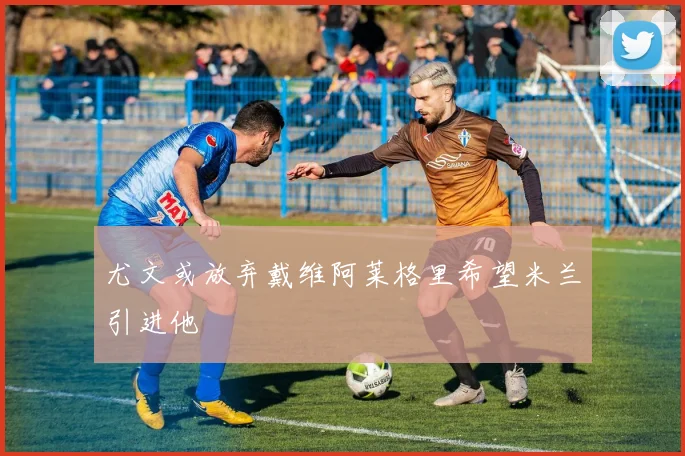 尤文或放弃戴维阿莱格里希望米兰引进他