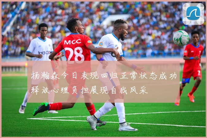 杨瀚森今日表现回归正常状态成功释放心理负担展现自我风采