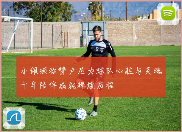 小佩顿称赞卢尼为球队心脏与灵魂十年陪伴成就辉煌历程