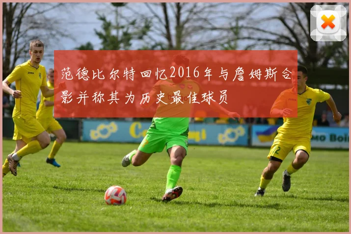 范德比尔特回忆2016年与詹姆斯合影并称其为历史最佳球员