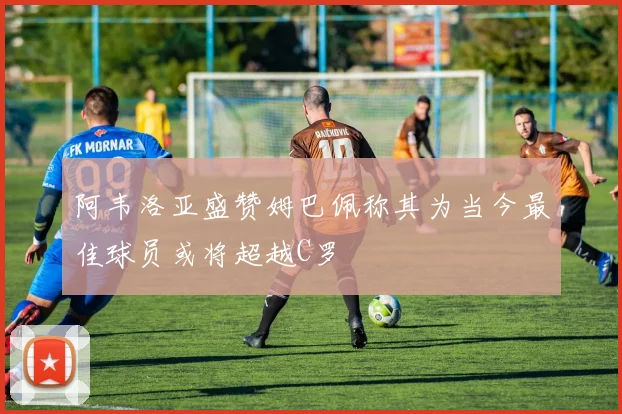 阿韦洛亚盛赞姆巴佩称其为当今最佳球员或将超越C罗