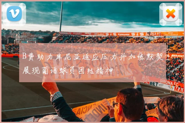 B费助力库尼亚适应压力并加练默契展现葡语球员团结精神