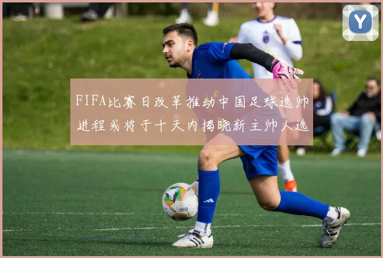 FIFA比赛日改革推动中国足球选帅进程或将于十天内揭晓新主帅人选